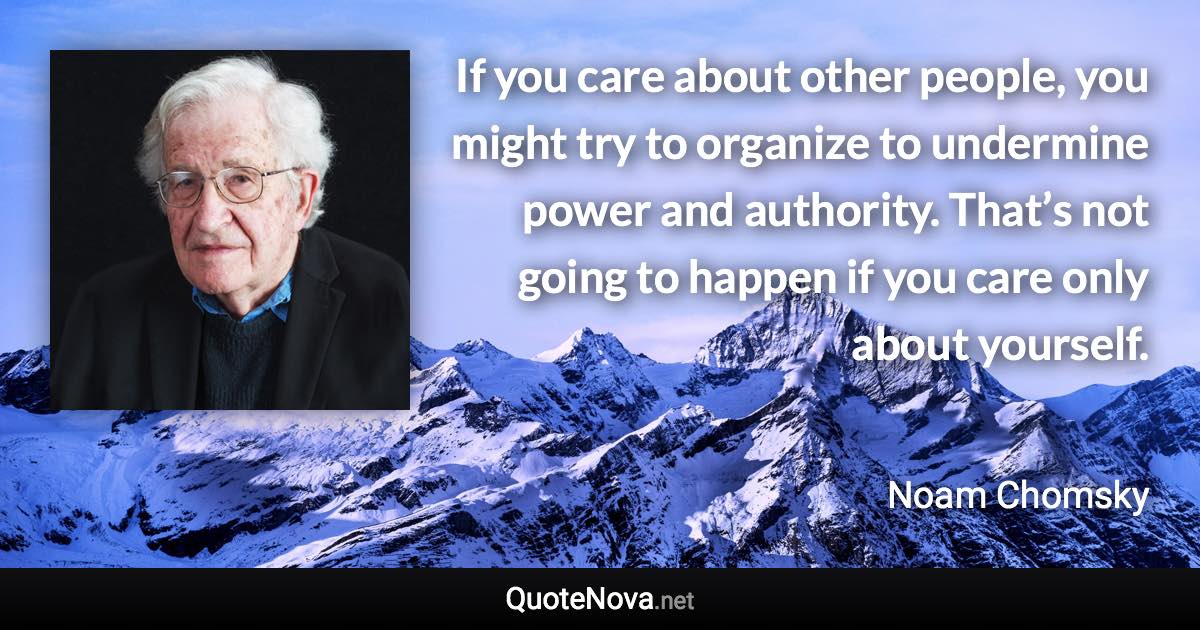 If you care about other people, you might try to organize to undermine power and authority. That’s not going to happen if you care only about yourself. - Noam Chomsky quote