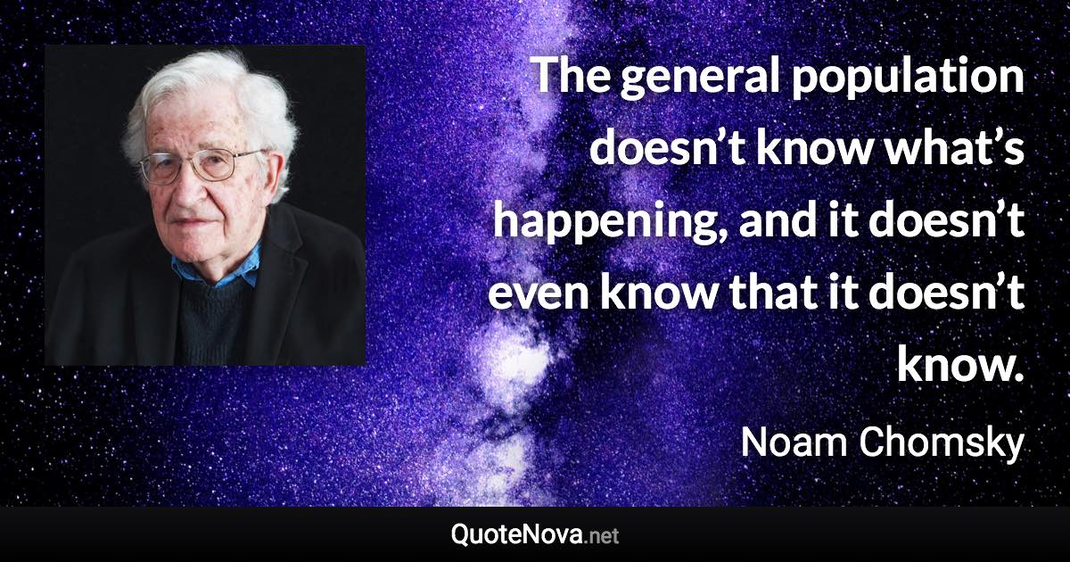 The general population doesn’t know what’s happening, and it doesn’t even know that it doesn’t know. - Noam Chomsky quote