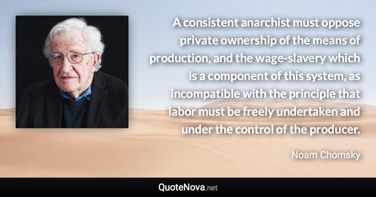 A consistent anarchist must oppose private ownership of the means of production, and the wage-slavery which is a component of this system, as incompatible with the principle that labor must be freely undertaken and under the control of the producer. - Noam Chomsky quote