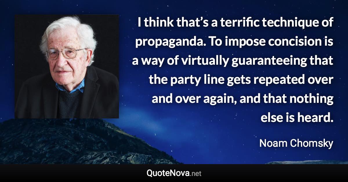 I think that’s a terrific technique of propaganda. To impose concision is a way of virtually guaranteeing that the party line gets repeated over and over again, and that nothing else is heard. - Noam Chomsky quote