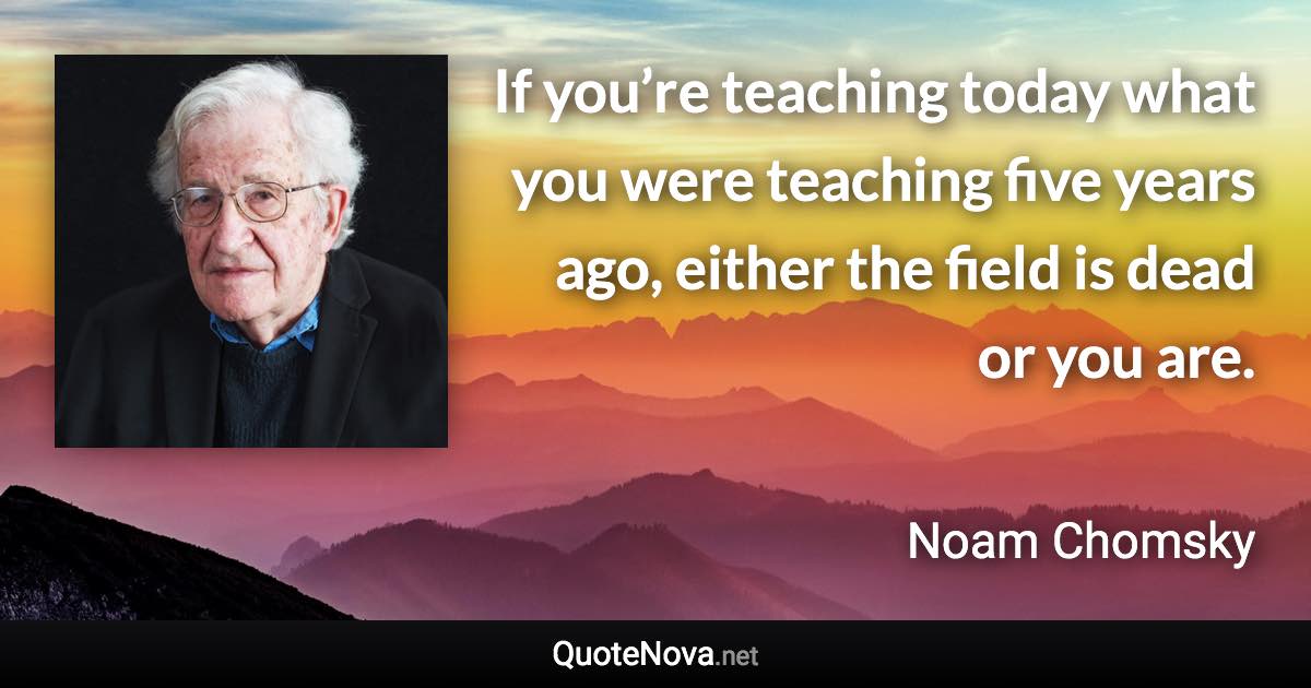 If you’re teaching today what you were teaching five years ago, either the field is dead or you are. - Noam Chomsky quote