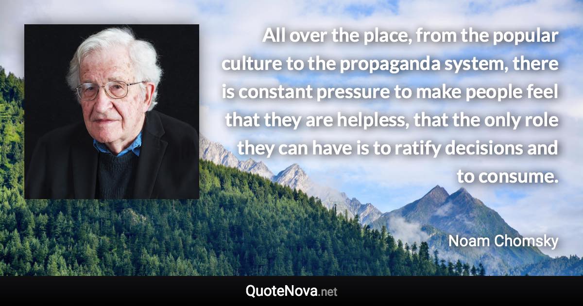 All over the place, from the popular culture to the propaganda system, there is constant pressure to make people feel that they are helpless, that the only role they can have is to ratify decisions and to consume. - Noam Chomsky quote