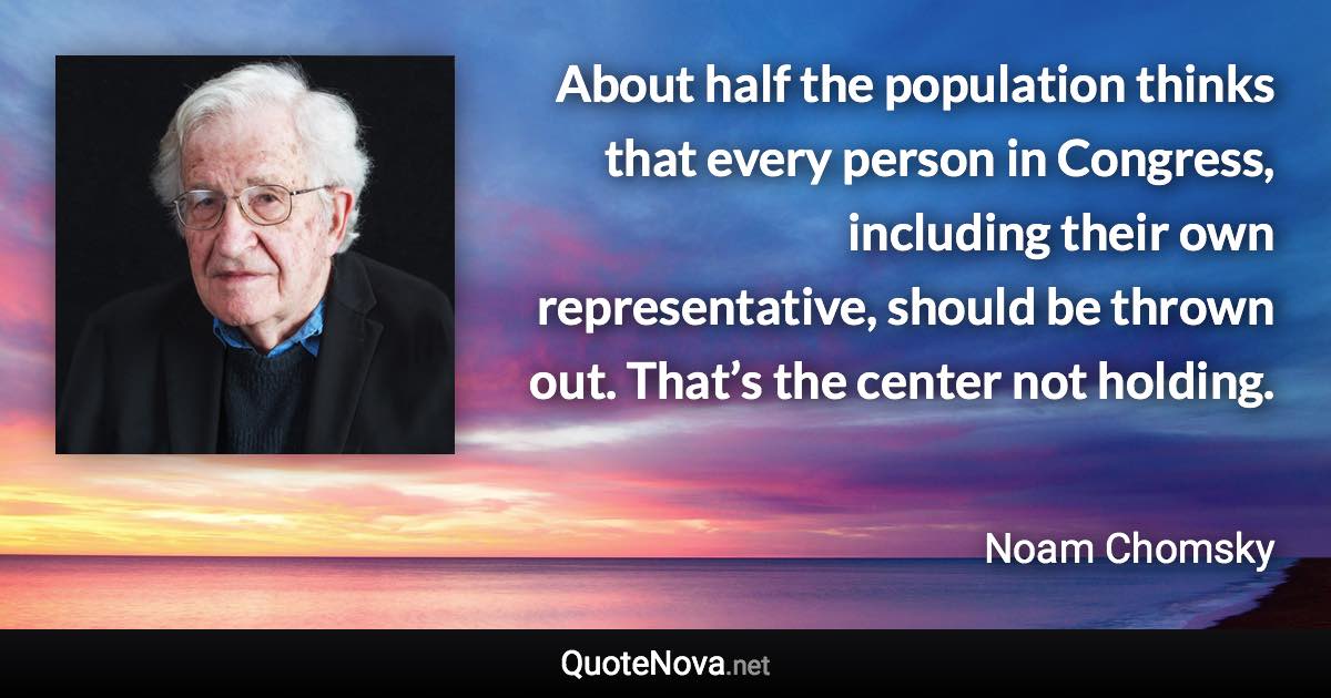 About half the population thinks that every person in Congress, including their own representative, should be thrown out. That’s the center not holding. - Noam Chomsky quote