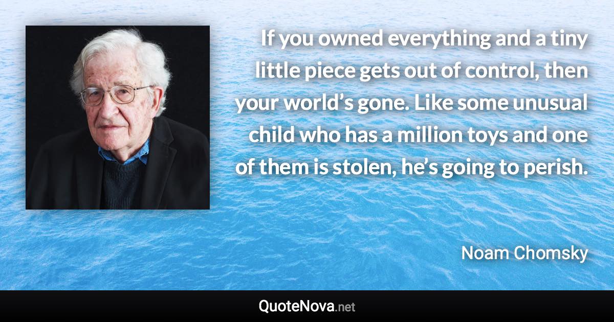 If you owned everything and a tiny little piece gets out of control, then your world’s gone. Like some unusual child who has a million toys and one of them is stolen, he’s going to perish. - Noam Chomsky quote