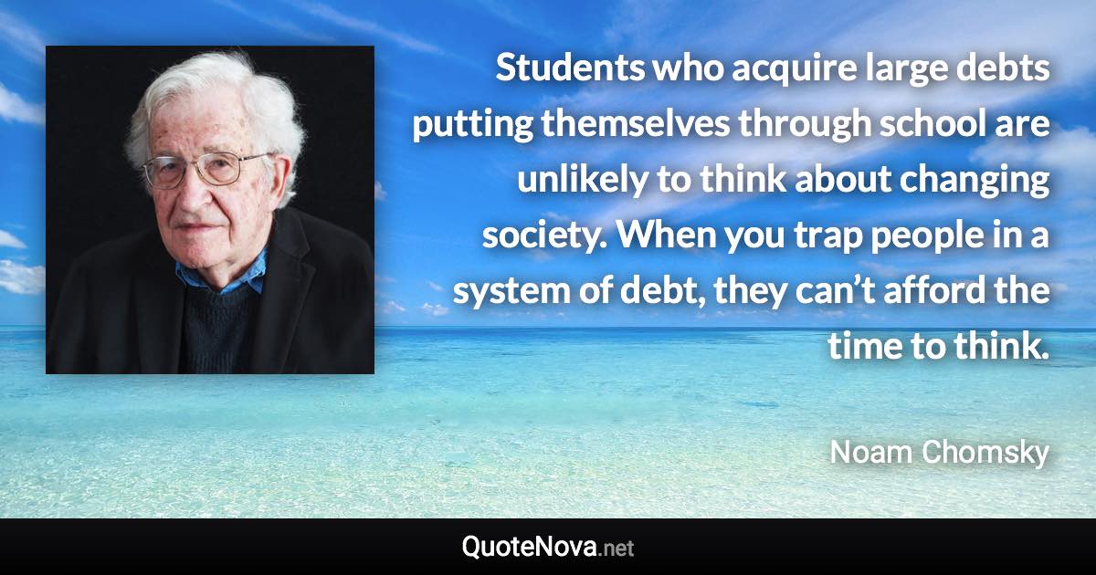 Students who acquire large debts putting themselves through school are unlikely to think about changing society. When you trap people in a system of debt, they can’t afford the time to think. - Noam Chomsky quote