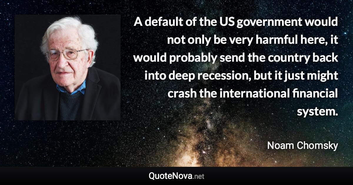 A default of the US government would not only be very harmful here, it would probably send the country back into deep recession, but it just might crash the international financial system. - Noam Chomsky quote