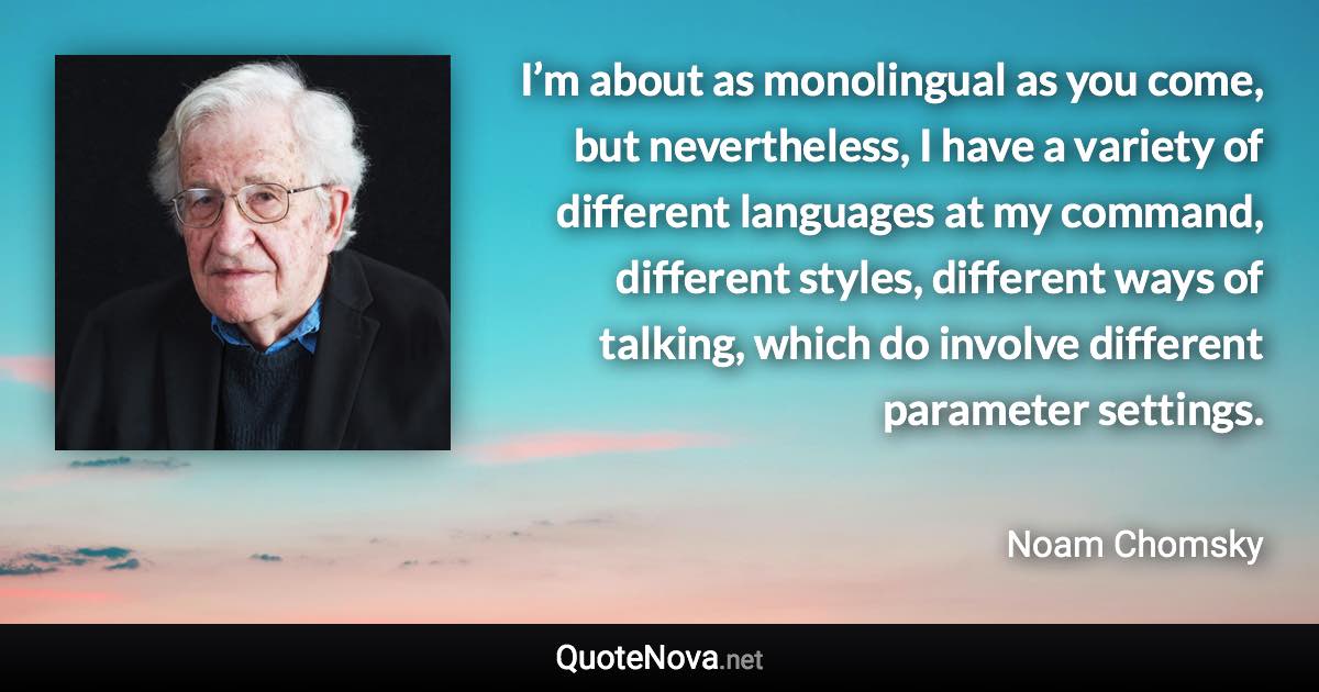 I’m about as monolingual as you come, but nevertheless, I have a variety of different languages at my command, different styles, different ways of talking, which do involve different parameter settings. - Noam Chomsky quote