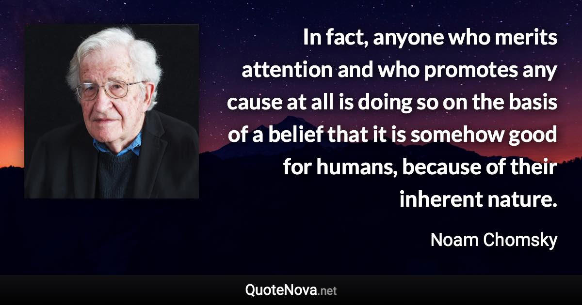 In fact, anyone who merits attention and who promotes any cause at all is doing so on the basis of a belief that it is somehow good for humans, because of their inherent nature. - Noam Chomsky quote