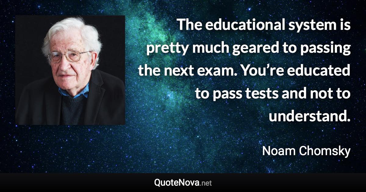 The educational system is pretty much geared to passing the next exam. You’re educated to pass tests and not to understand. - Noam Chomsky quote