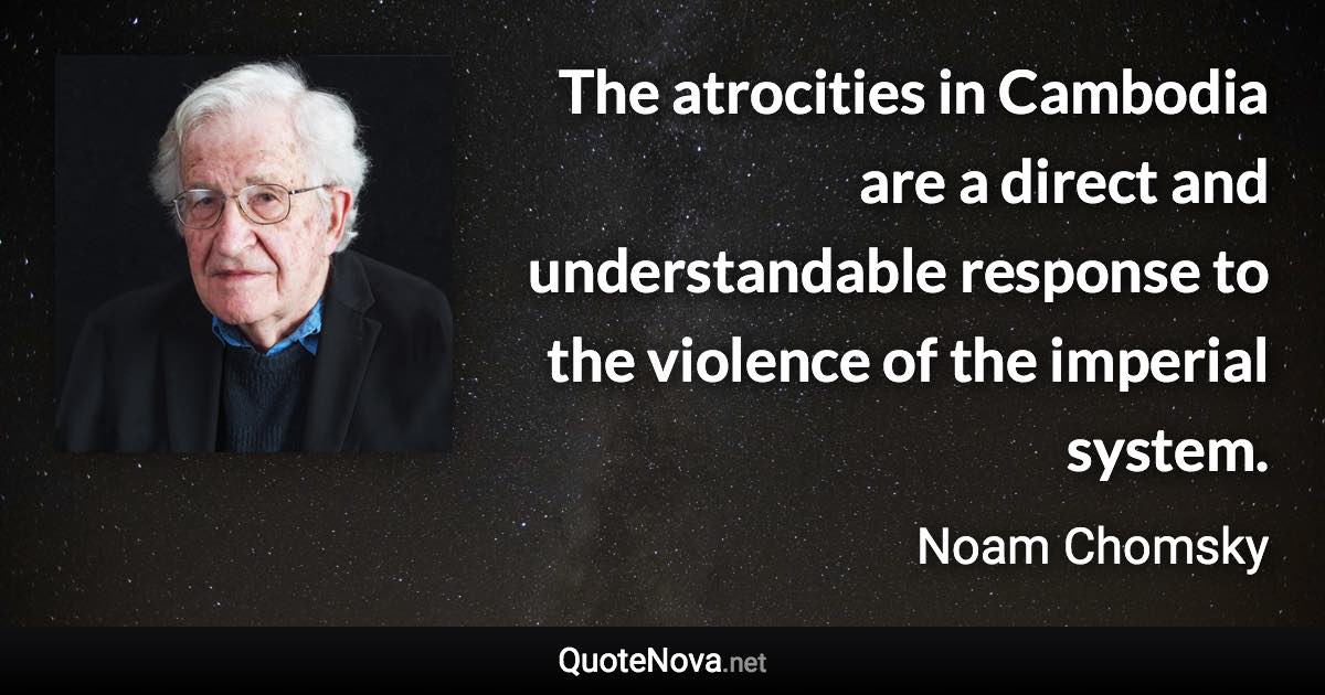 The atrocities in Cambodia are a direct and understandable response to the violence of the imperial system. - Noam Chomsky quote