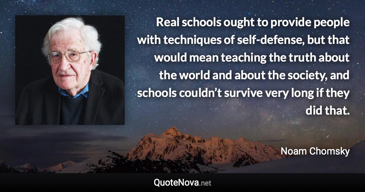 Real schools ought to provide people with techniques of self-defense, but that would mean teaching the truth about the world and about the society, and schools couldn’t survive very long if they did that. - Noam Chomsky quote