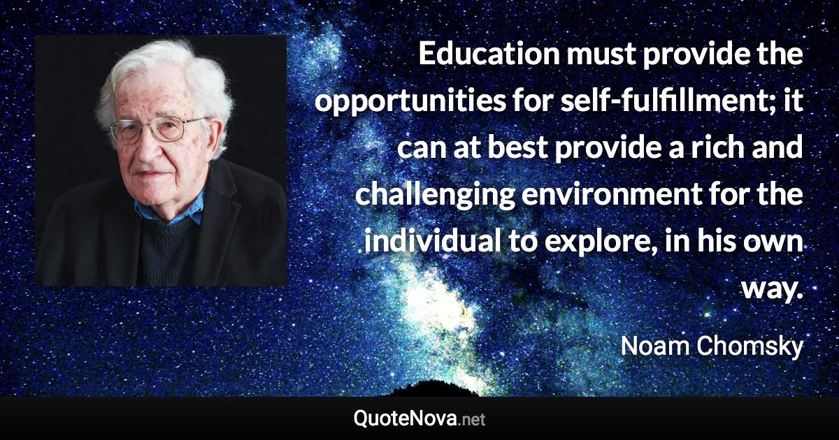 Education must provide the opportunities for self-fulfillment; it can at best provide a rich and challenging environment for the individual to explore, in his own way. - Noam Chomsky quote