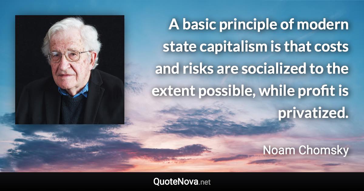 A basic principle of modern state capitalism is that costs and risks are socialized to the extent possible, while profit is privatized. - Noam Chomsky quote