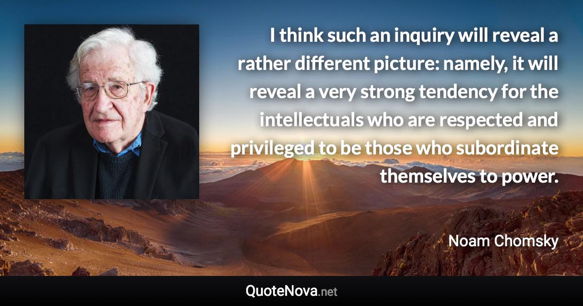 I think such an inquiry will reveal a rather different picture: namely, it will reveal a very strong tendency for the intellectuals who are respected and privileged to be those who subordinate themselves to power. - Noam Chomsky quote