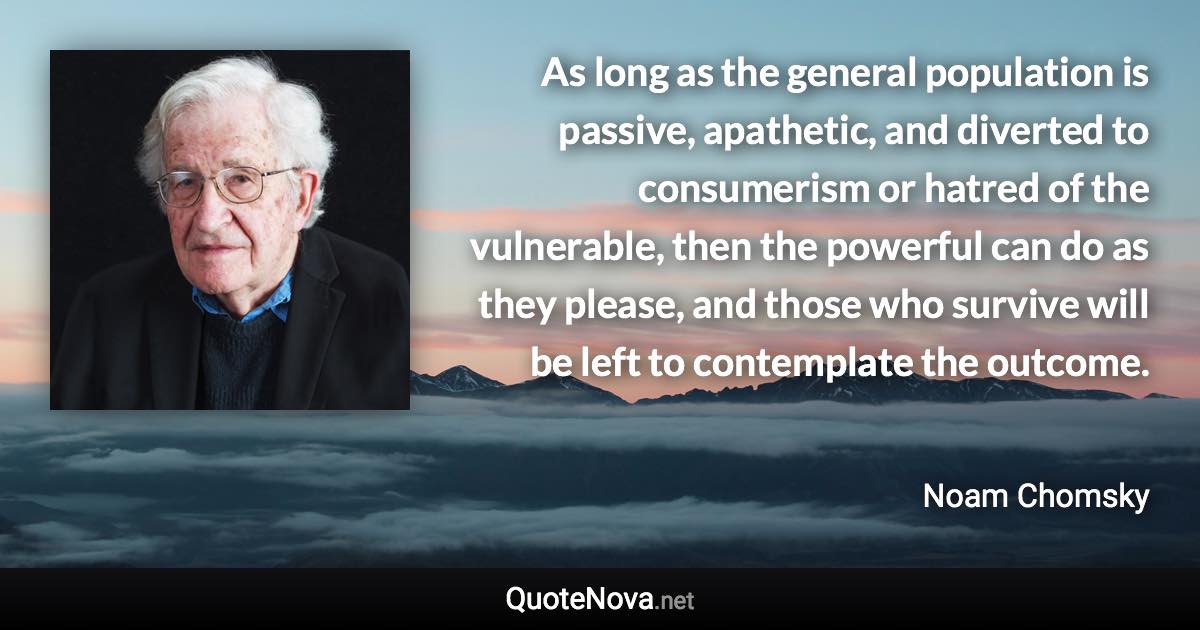 As long as the general population is passive, apathetic, and diverted to consumerism or hatred of the vulnerable, then the powerful can do as they please, and those who survive will be left to contemplate the outcome. - Noam Chomsky quote