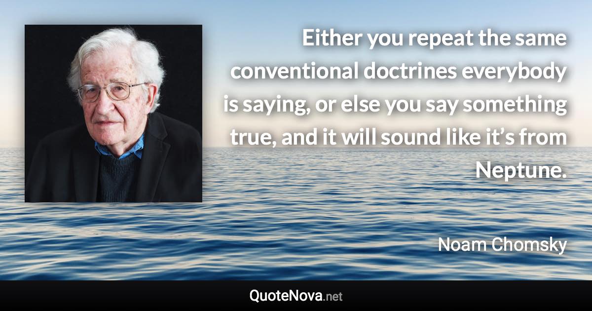 Either you repeat the same conventional doctrines everybody is saying, or else you say something true, and it will sound like it’s from Neptune. - Noam Chomsky quote