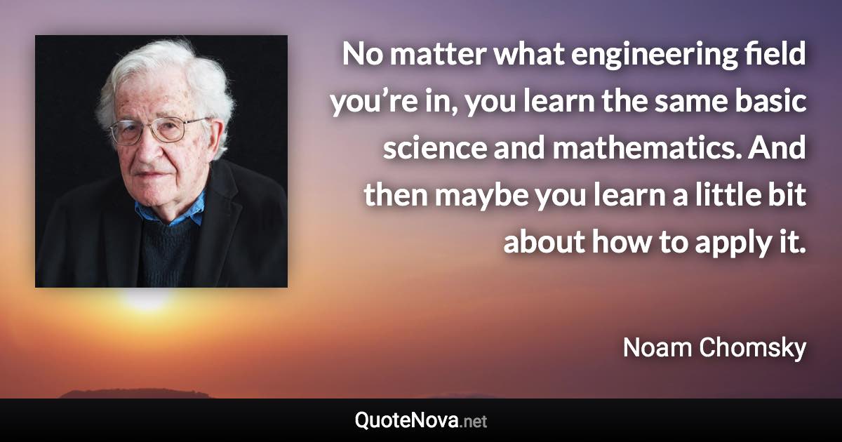 No matter what engineering field you’re in, you learn the same basic science and mathematics. And then maybe you learn a little bit about how to apply it. - Noam Chomsky quote