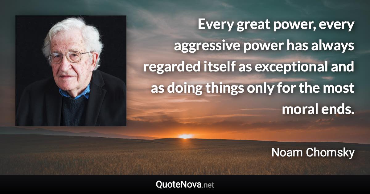 Every great power, every aggressive power has always regarded itself as exceptional and as doing things only for the most moral ends. - Noam Chomsky quote