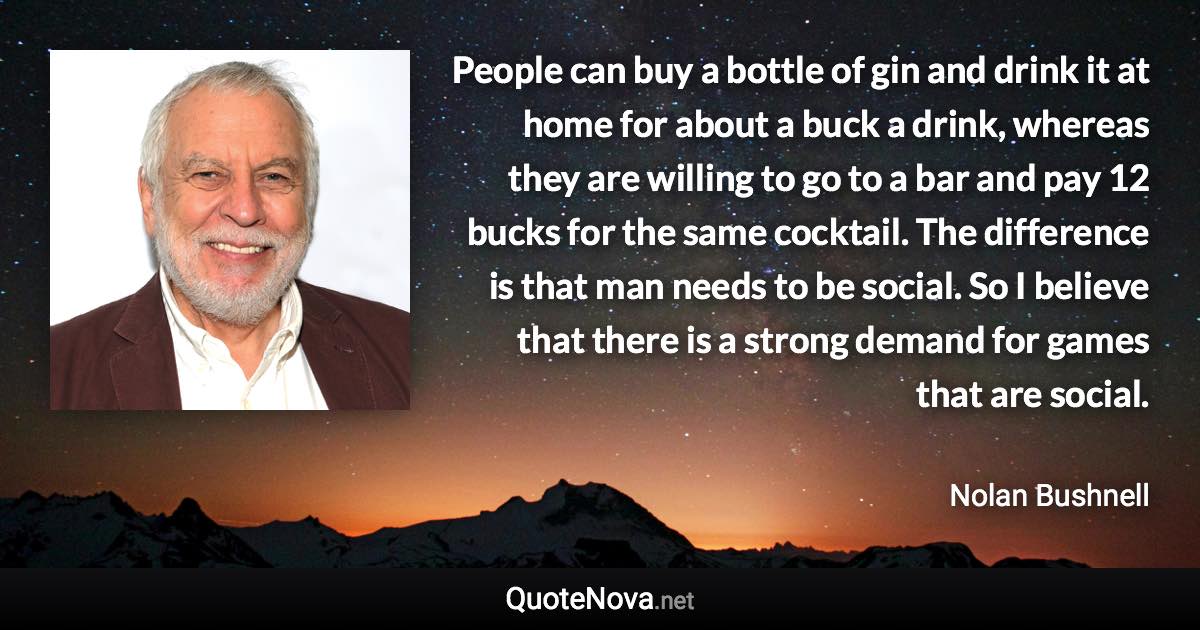 People can buy a bottle of gin and drink it at home for about a buck a drink, whereas they are willing to go to a bar and pay 12 bucks for the same cocktail. The difference is that man needs to be social. So I believe that there is a strong demand for games that are social. - Nolan Bushnell quote