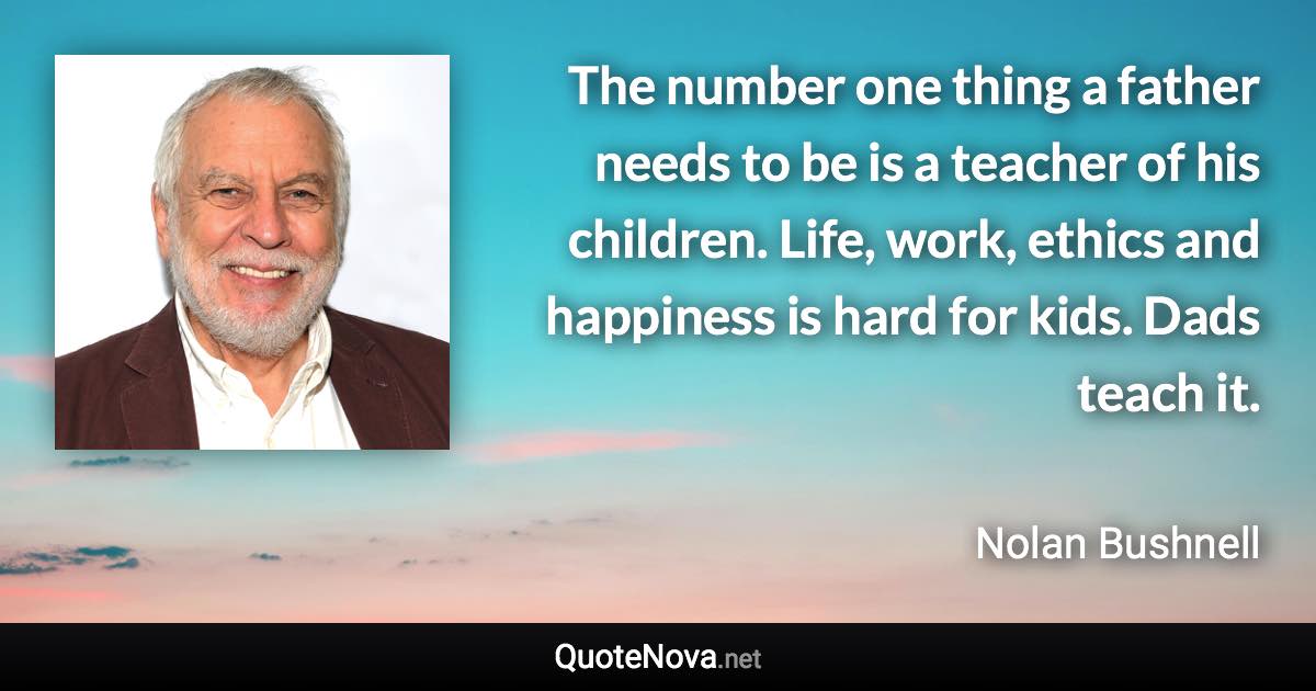 The number one thing a father needs to be is a teacher of his children. Life, work, ethics and happiness is hard for kids. Dads teach it. - Nolan Bushnell quote