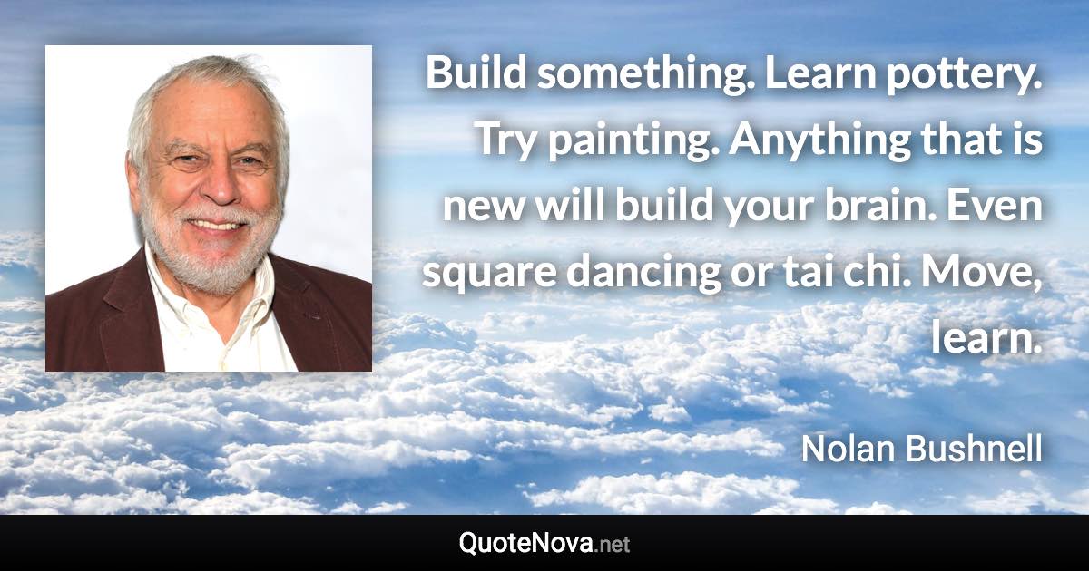 Build something. Learn pottery. Try painting. Anything that is new will build your brain. Even square dancing or tai chi. Move, learn. - Nolan Bushnell quote