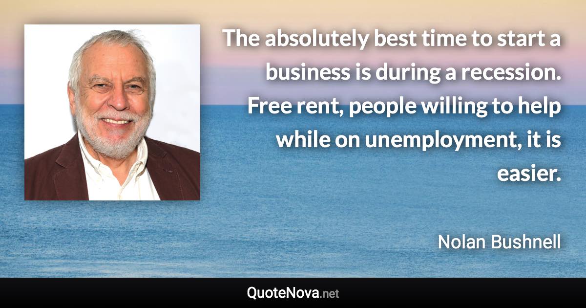 The absolutely best time to start a business is during a recession. Free rent, people willing to help while on unemployment, it is easier. - Nolan Bushnell quote