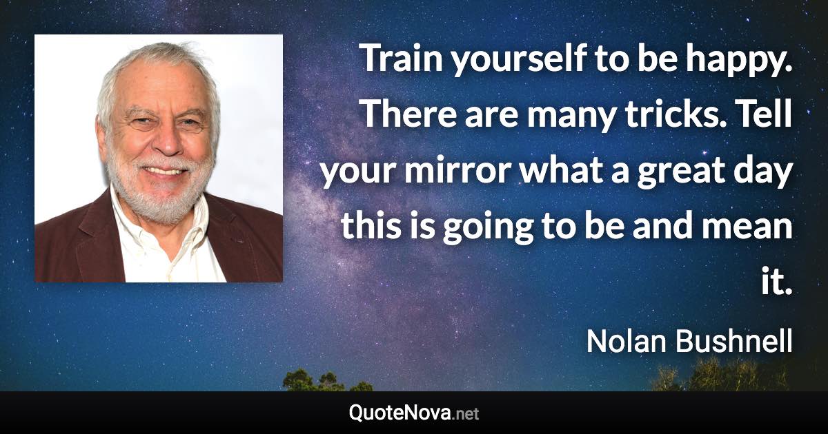 Train yourself to be happy. There are many tricks. Tell your mirror what a great day this is going to be and mean it. - Nolan Bushnell quote