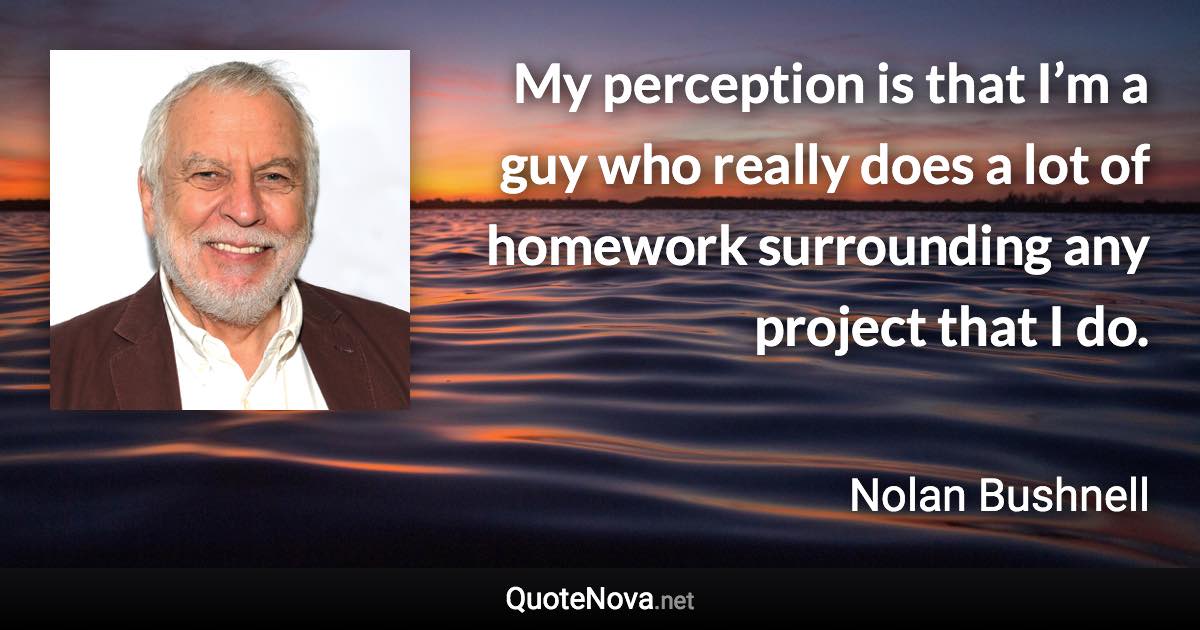 My perception is that I’m a guy who really does a lot of homework surrounding any project that I do. - Nolan Bushnell quote