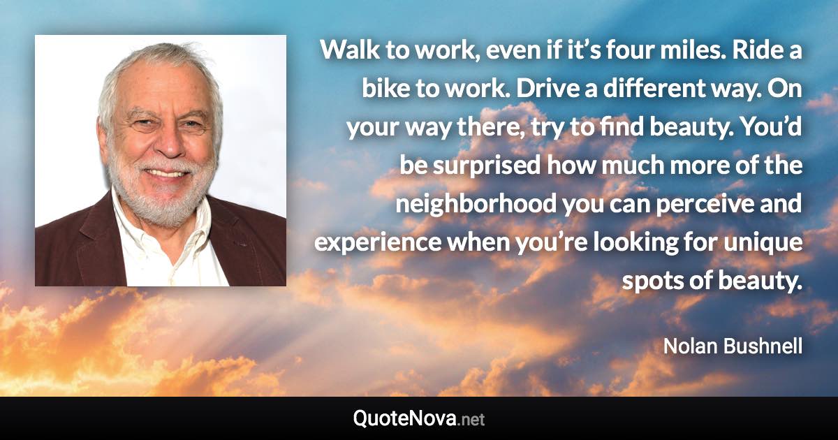 Walk to work, even if it’s four miles. Ride a bike to work. Drive a different way. On your way there, try to find beauty. You’d be surprised how much more of the neighborhood you can perceive and experience when you’re looking for unique spots of beauty. - Nolan Bushnell quote