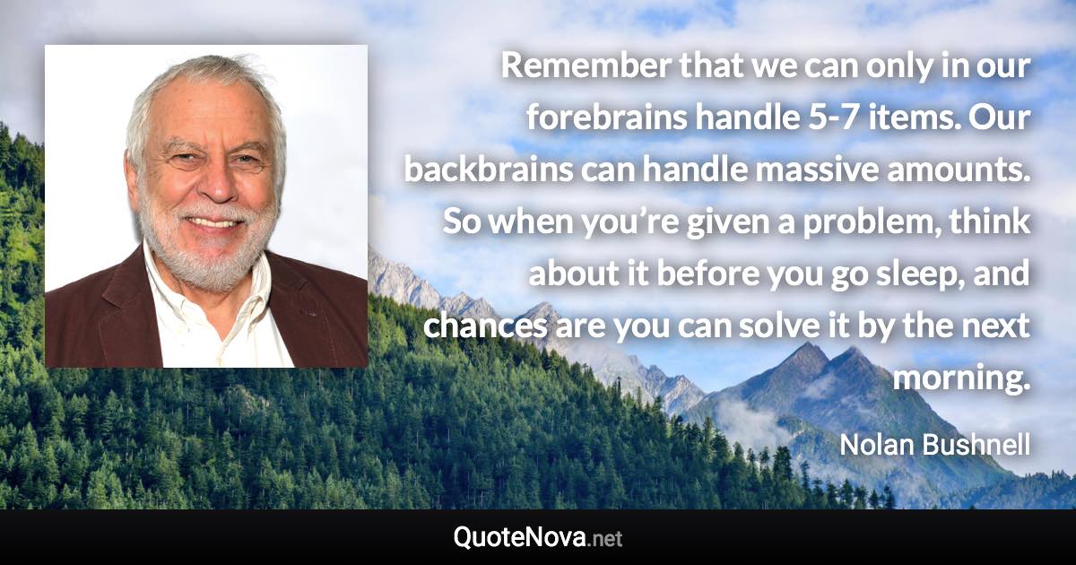 Remember that we can only in our forebrains handle 5-7 items. Our backbrains can handle massive amounts. So when you’re given a problem, think about it before you go sleep, and chances are you can solve it by the next morning. - Nolan Bushnell quote