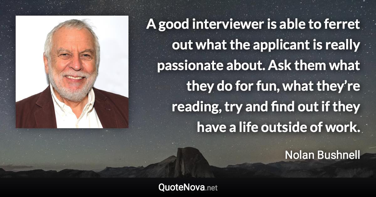 A good interviewer is able to ferret out what the applicant is really passionate about. Ask them what they do for fun, what they’re reading, try and find out if they have a life outside of work. - Nolan Bushnell quote