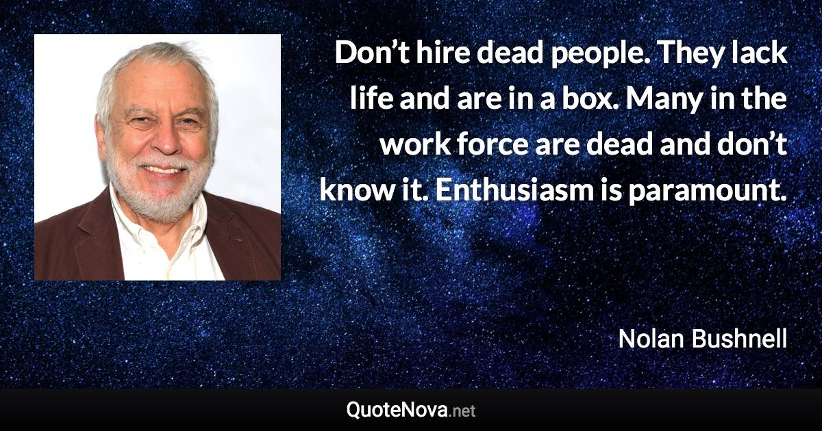 Don’t hire dead people. They lack life and are in a box. Many in the work force are dead and don’t know it. Enthusiasm is paramount. - Nolan Bushnell quote