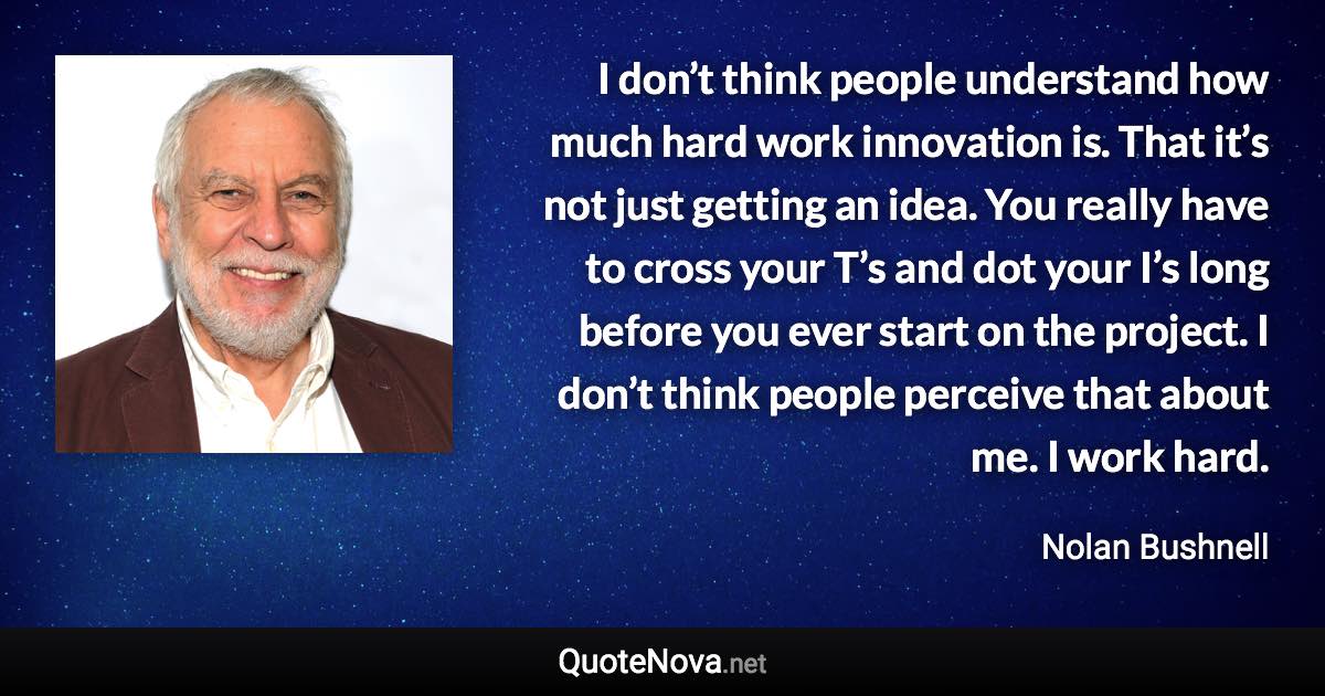 I don’t think people understand how much hard work innovation is. That it’s not just getting an idea. You really have to cross your T’s and dot your I’s long before you ever start on the project. I don’t think people perceive that about me. I work hard. - Nolan Bushnell quote