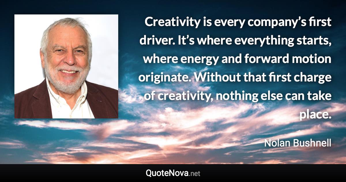 Creativity is every company’s first driver. It’s where everything starts, where energy and forward motion originate. Without that first charge of creativity, nothing else can take place. - Nolan Bushnell quote