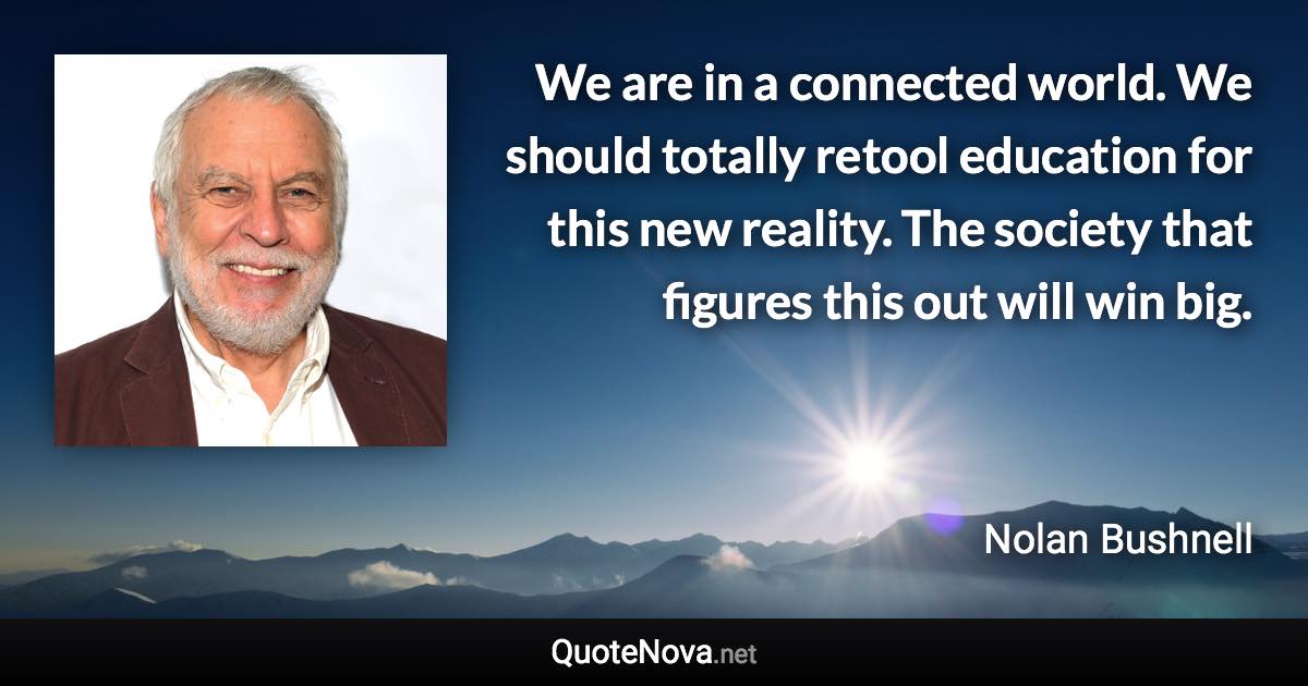 We are in a connected world. We should totally retool education for this new reality. The society that figures this out will win big. - Nolan Bushnell quote