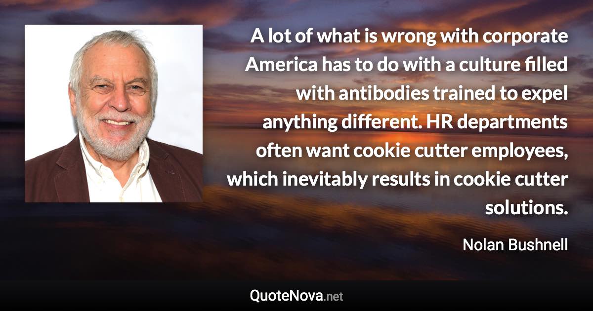 A lot of what is wrong with corporate America has to do with a culture filled with antibodies trained to expel anything different. HR departments often want cookie cutter employees, which inevitably results in cookie cutter solutions. - Nolan Bushnell quote
