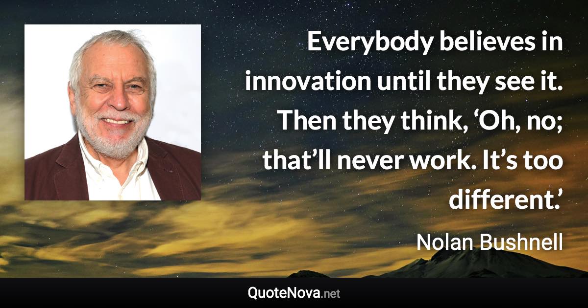 Everybody believes in innovation until they see it. Then they think, ‘Oh, no; that’ll never work. It’s too different.’ - Nolan Bushnell quote