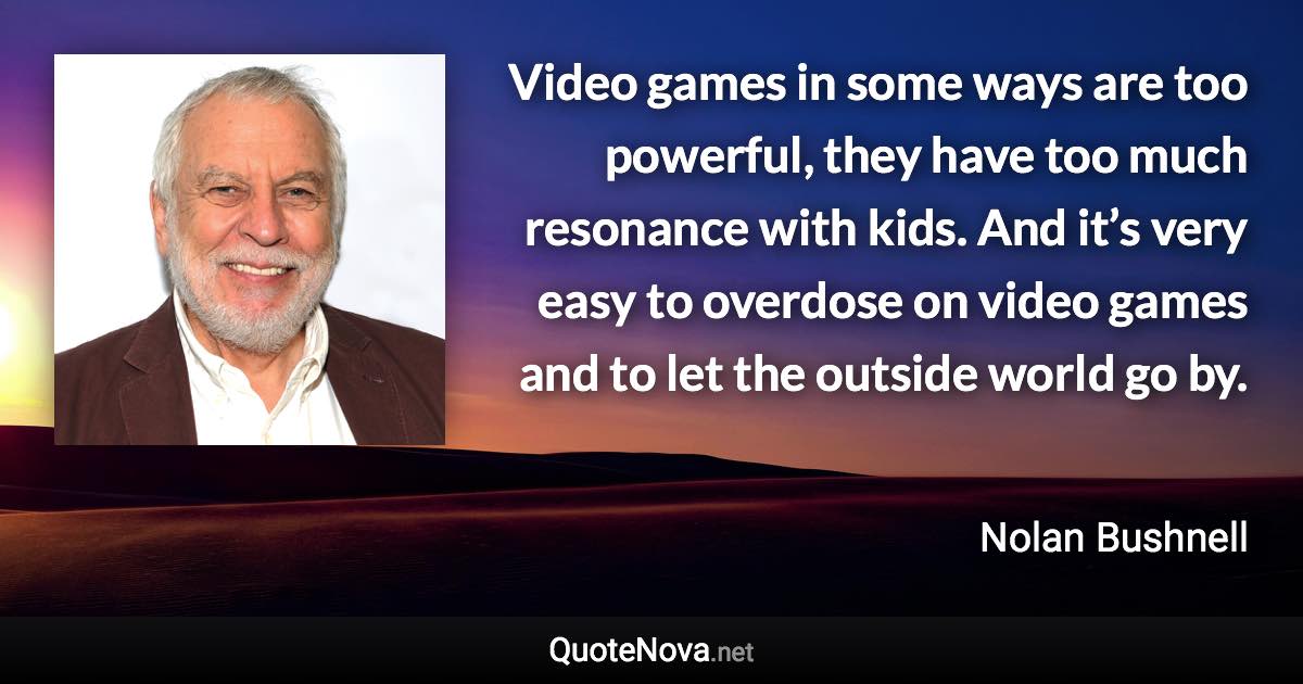 Video games in some ways are too powerful, they have too much resonance with kids. And it’s very easy to overdose on video games and to let the outside world go by. - Nolan Bushnell quote