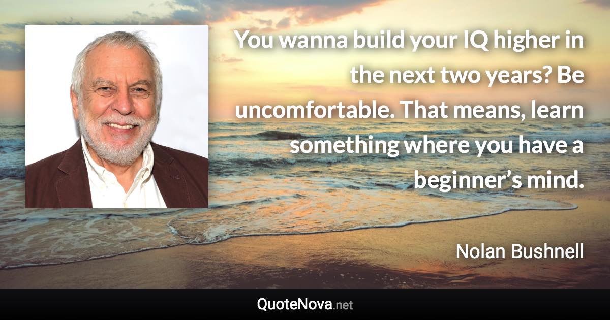 You wanna build your IQ higher in the next two years? Be uncomfortable. That means, learn something where you have a beginner’s mind. - Nolan Bushnell quote