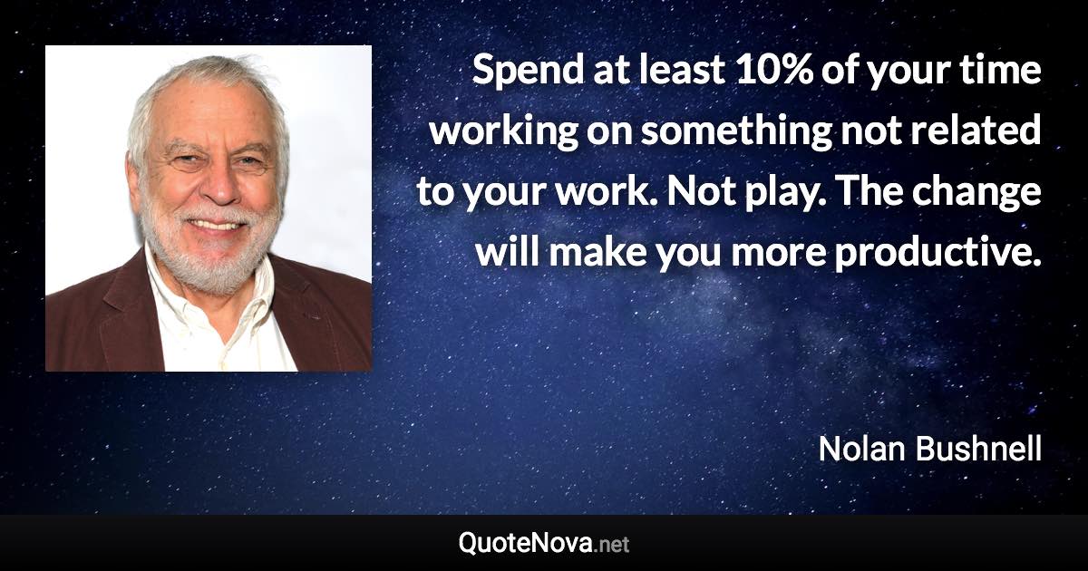 Spend at least 10% of your time working on something not related to your work. Not play. The change will make you more productive. - Nolan Bushnell quote