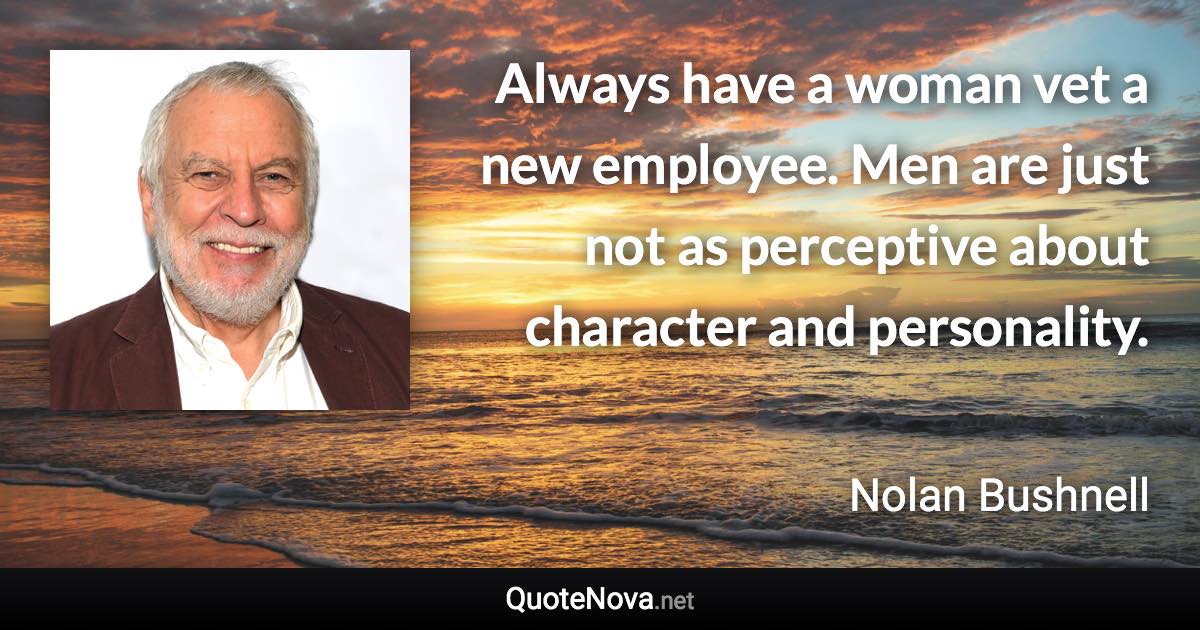 Always have a woman vet a new employee. Men are just not as perceptive about character and personality. - Nolan Bushnell quote