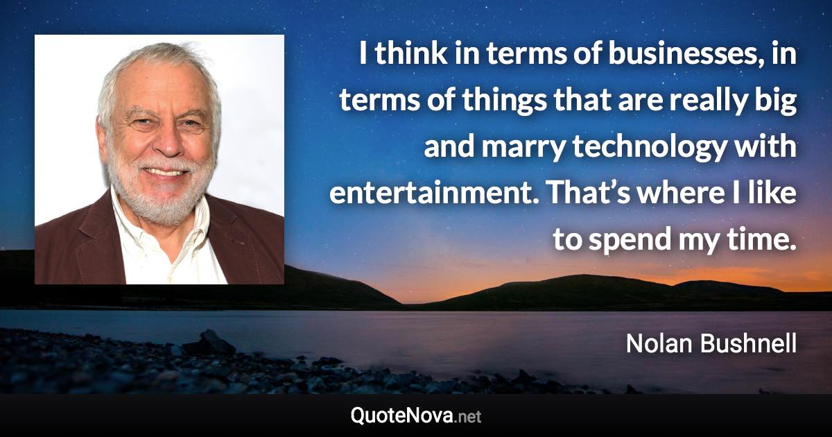 I think in terms of businesses, in terms of things that are really big and marry technology with entertainment. That’s where I like to spend my time. - Nolan Bushnell quote