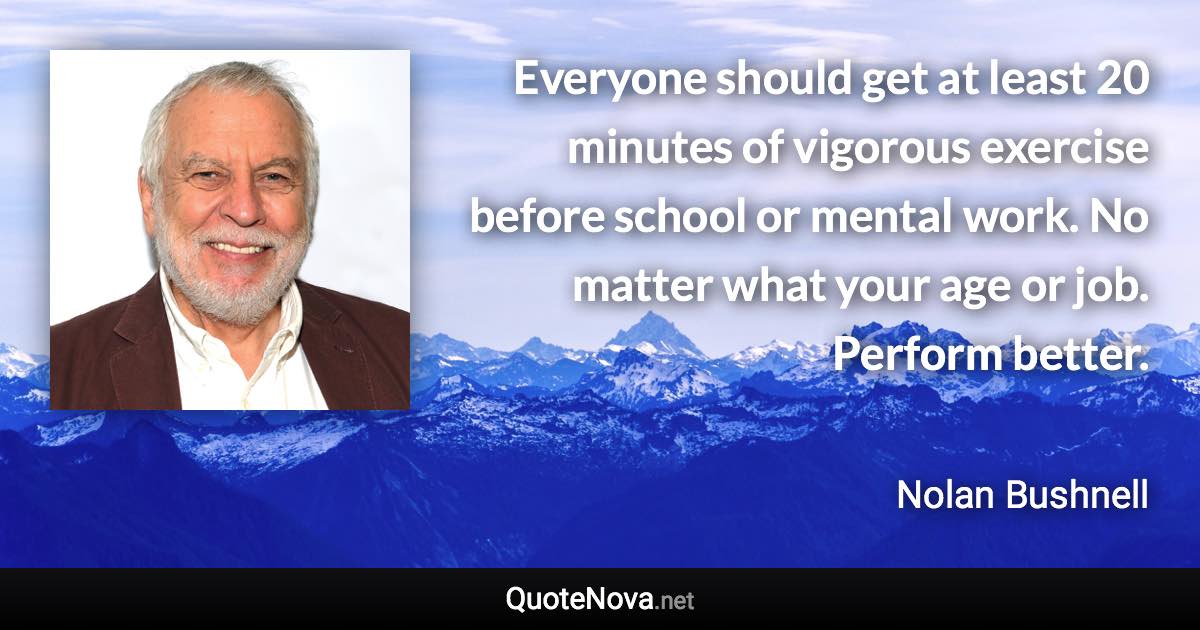 Everyone should get at least 20 minutes of vigorous exercise before school or mental work. No matter what your age or job. Perform better. - Nolan Bushnell quote