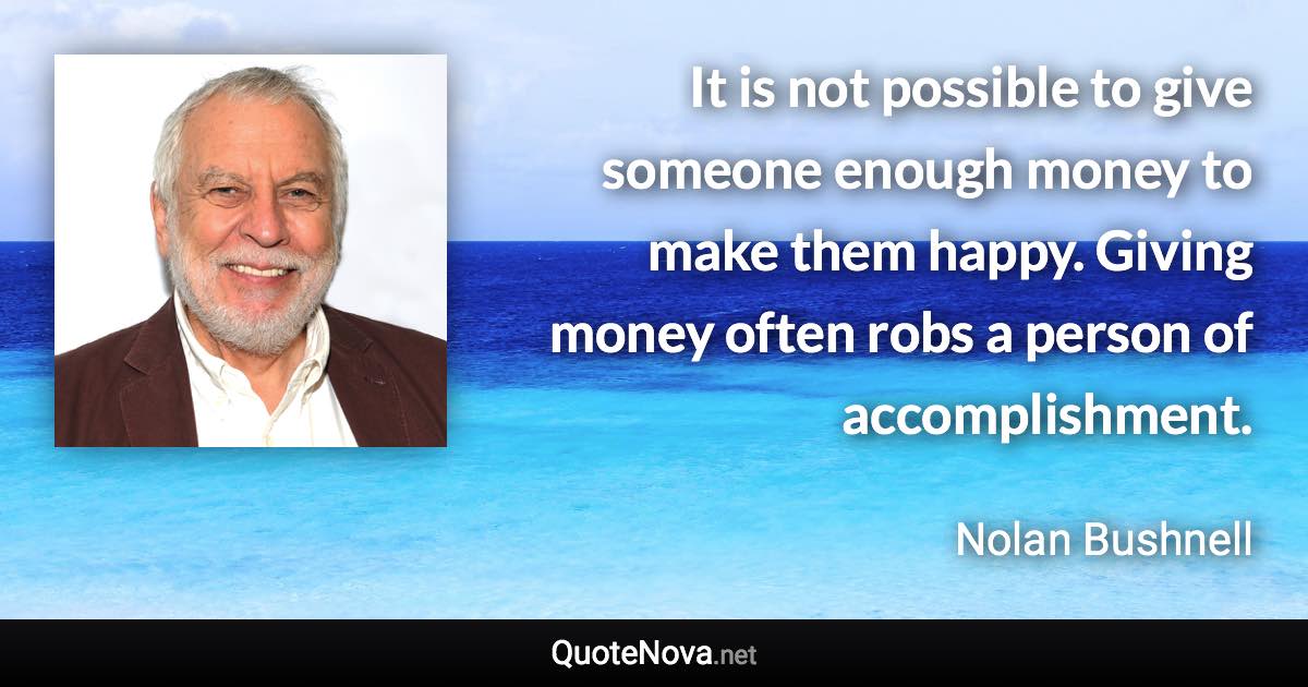 It is not possible to give someone enough money to make them happy. Giving money often robs a person of accomplishment. - Nolan Bushnell quote