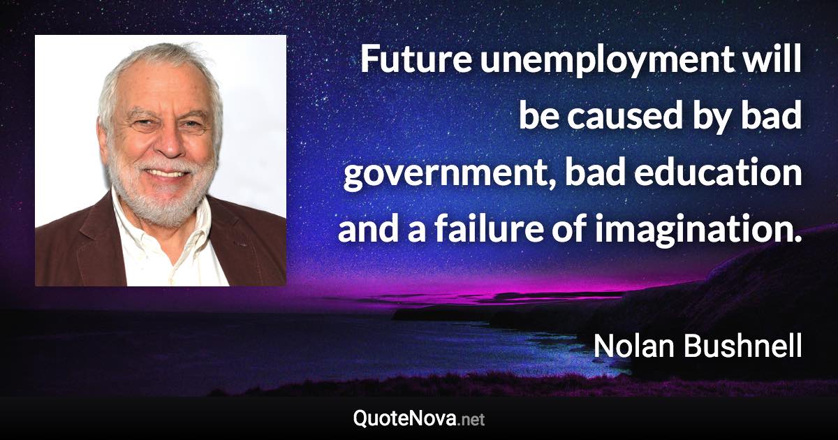 Future unemployment will be caused by bad government, bad education and a failure of imagination. - Nolan Bushnell quote