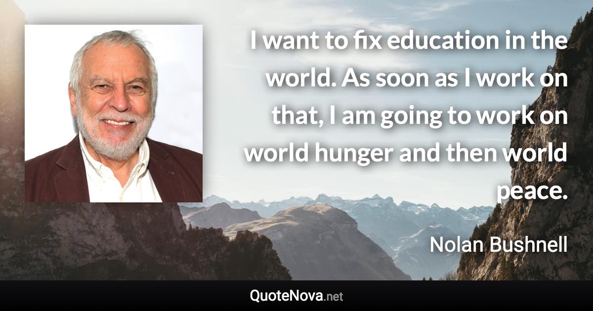 I want to fix education in the world. As soon as I work on that, I am going to work on world hunger and then world peace. - Nolan Bushnell quote