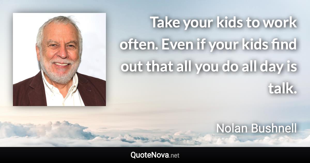 Take your kids to work often. Even if your kids find out that all you do all day is talk. - Nolan Bushnell quote