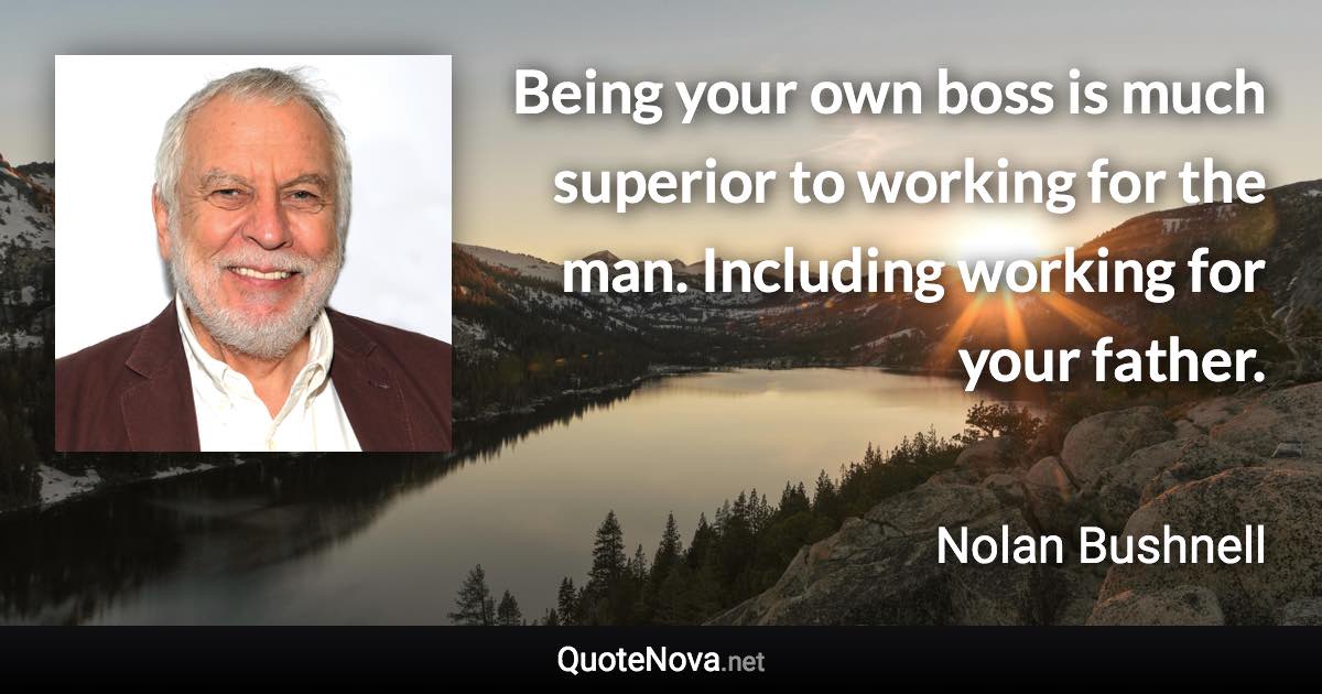 Being your own boss is much superior to working for the man. Including working for your father. - Nolan Bushnell quote