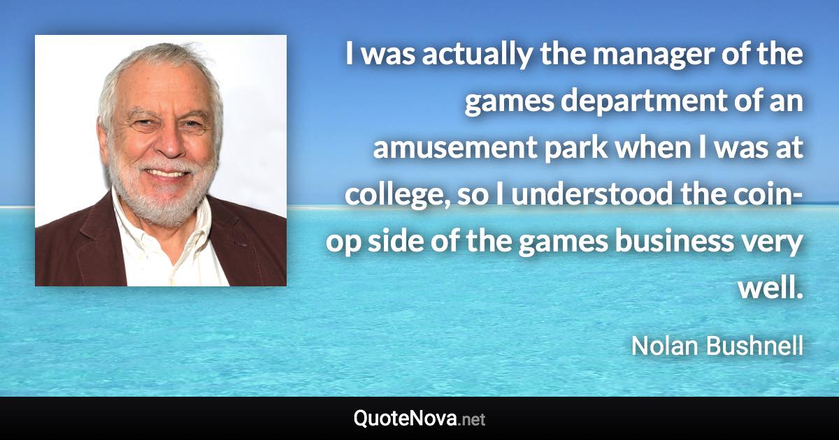 I was actually the manager of the games department of an amusement park when I was at college, so I understood the coin-op side of the games business very well. - Nolan Bushnell quote