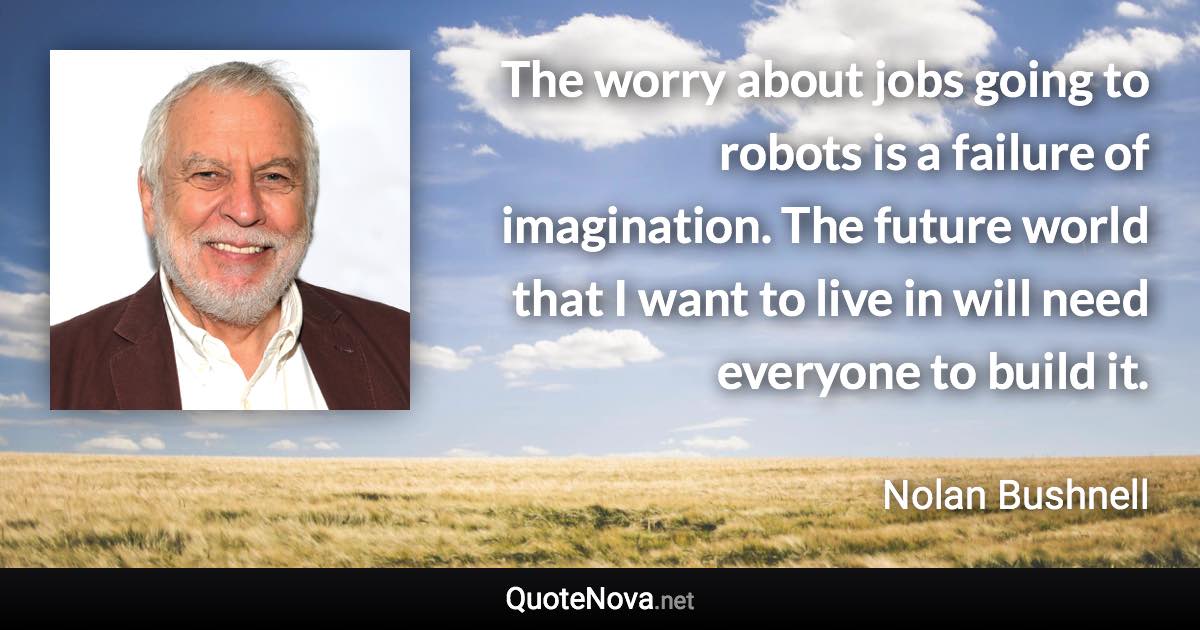 The worry about jobs going to robots is a failure of imagination. The future world that I want to live in will need everyone to build it. - Nolan Bushnell quote